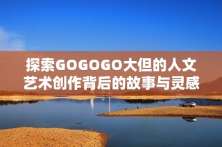 探索GOGOGO大但的人文艺术创作背后的故事与灵感