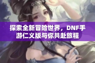 探索全新冒险世界，DNF手游仁义版与你共赴旅程