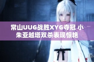 常山UUG战胜XYG夺冠 小朱亚越塔双杀表现惊艳