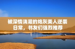 被深情浇灌的炮灰美人逆袭日常，书友们强烈推荐