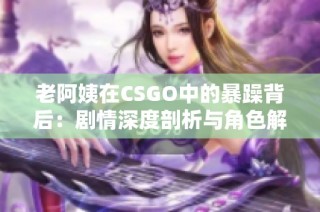 老阿姨在CSGO中的暴躁背后：剧情深度剖析与角色解读