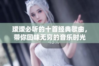 瑷瑷必听的十首经典歌曲，带你回味无穷的音乐时光