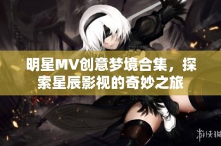 明星MV创意梦境合集，探索星辰影视的奇妙之旅