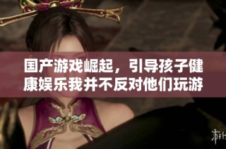 国产游戏崛起，引导孩子健康娱乐我并不反对他们玩游戏