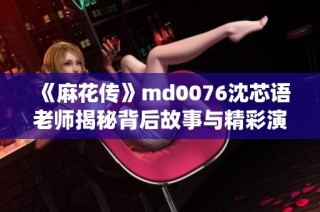 《麻花传》md0076沈芯语老师揭秘背后故事与精彩演绎