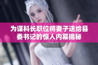 为谋科长职位将妻子送给县委书记的惊人内幕揭秘