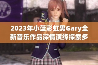 2023年小蓝彩虹男Gary全新音乐作品深情演绎探索多元风格