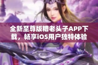 全新至尊版糟老头子APP下载，畅享iOS用户独特体验