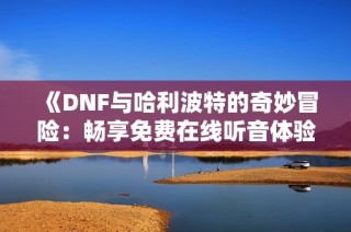 《DNF与哈利波特的奇妙冒险：畅享免费在线听音体验》