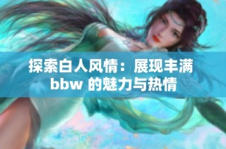 探索白人风情：展现丰满 bbw 的魅力与热情