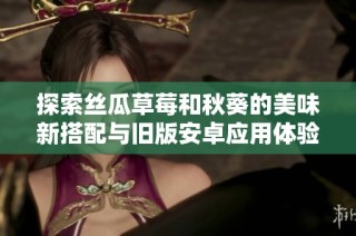 探索丝瓜草莓和秋葵的美味新搭配与旧版安卓应用体验