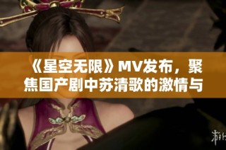 《星空无限》MV发布，聚焦国产剧中苏清歌的激情与成长