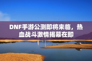 DNF手游公测即将来临，热血战斗激情揭幕在即