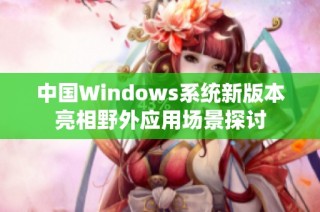 中国Windows系统新版本亮相野外应用场景探讨