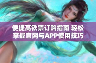 便捷高铁票订购指南 轻松掌握官网与APP使用技巧