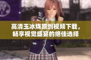高清玉冰烧原创视频下载，畅享视觉盛宴的绝佳选择