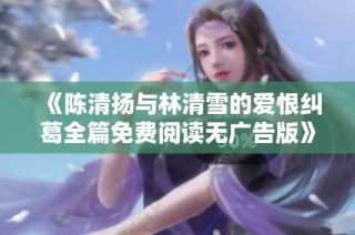 《陈清扬与林清雪的爱恨纠葛全篇免费阅读无广告版》