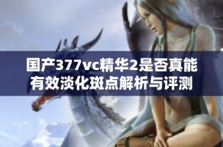 国产377vc精华2是否真能有效淡化斑点解析与评测