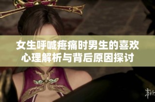 女生呼喊疼痛时男生的喜欢心理解析与背后原因探讨