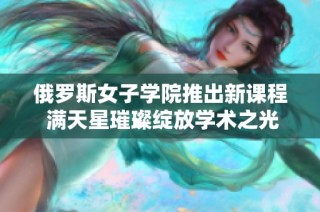 俄罗斯女子学院推出新课程 满天星璀璨绽放学术之光