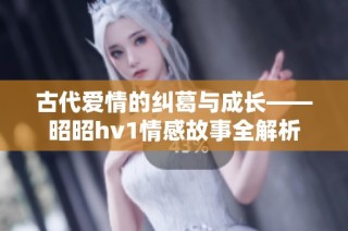 古代爱情的纠葛与成长——昭昭hv1情感故事全解析