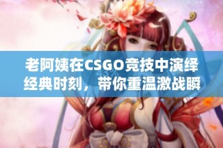 老阿姨在CSGO竞技中演绎经典时刻，带你重温激战瞬间