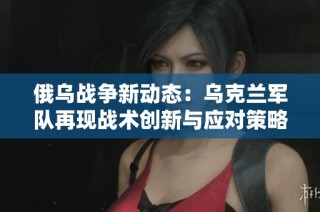俄乌战争新动态：乌克兰军队再现战术创新与应对策略