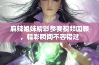 麻辣姐妹精彩参赛视频回顾，精彩瞬间不容错过