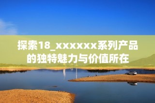 探索18_xxxxxx系列产品的独特魅力与价值所在