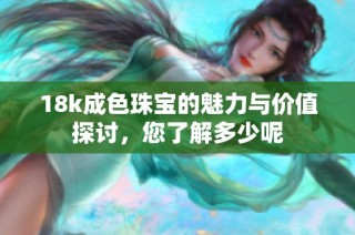 18k成色珠宝的魅力与价值探讨，您了解多少呢