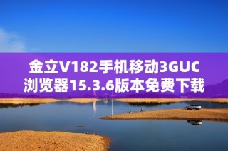 金立V182手机移动3GUC浏览器15.3.6版本免费下载链接分享