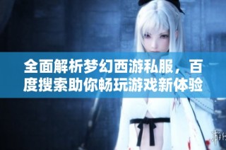 全面解析梦幻西游私服，百度搜索助你畅玩游戏新体验