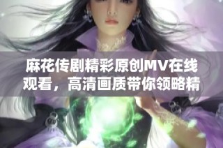 麻花传剧精彩原创MV在线观看，高清画质带你领略精彩瞬间