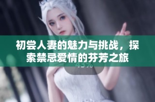 初尝人妻的魅力与挑战，探索禁忌爱情的芬芳之旅