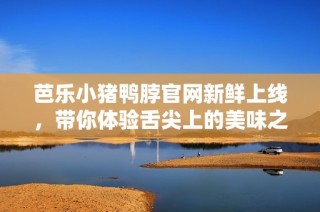 芭乐小猪鸭脖官网新鲜上线，带你体验舌尖上的美味之旅