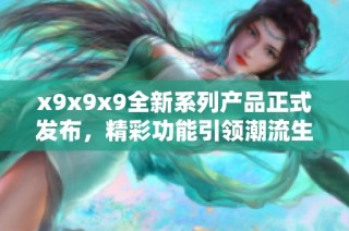 x9x9x9全新系列产品正式发布，精彩功能引领潮流生活