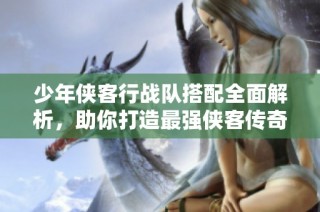 少年侠客行战队搭配全面解析，助你打造最强侠客传奇