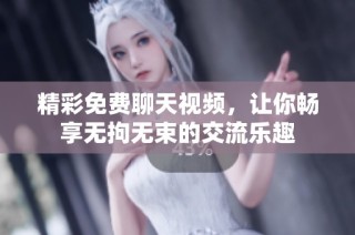 精彩免费聊天视频，让你畅享无拘无束的交流乐趣