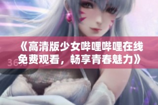 《高清版少女哔哩哔哩在线免费观看，畅享青春魅力》