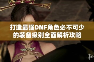 打造最强DNF角色必不可少的装备级别全面解析攻略