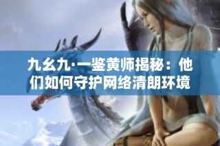 九幺九·一鉴黄师揭秘：他们如何守护网络清朗环境