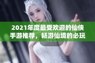 2021年度最受欢迎的仙侠手游推荐，畅游仙境的必玩之选