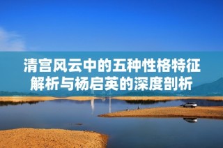 清宫风云中的五种性格特征解析与杨启英的深度剖析