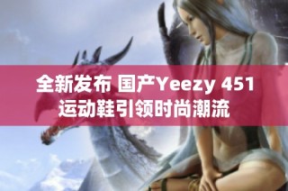 全新发布 国产Yeezy 451运动鞋引领时尚潮流