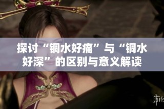 探讨“铜水好痛”与“铜水好深”的区别与意义解读