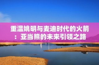 重温姚明与麦迪时代的火箭：亚当熊的未来引领之路