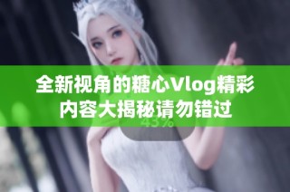 全新视角的糖心Vlog精彩内容大揭秘请勿错过