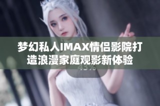 梦幻私人IMAX情侣影院打造浪漫家庭观影新体验