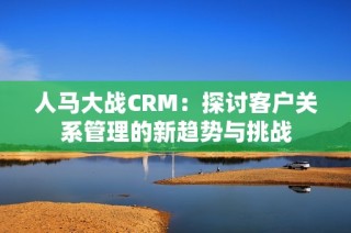 人马大战CRM：探讨客户关系管理的新趋势与挑战