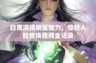 白鹿演绎明星魅力，惊艳人脸替换视频全记录